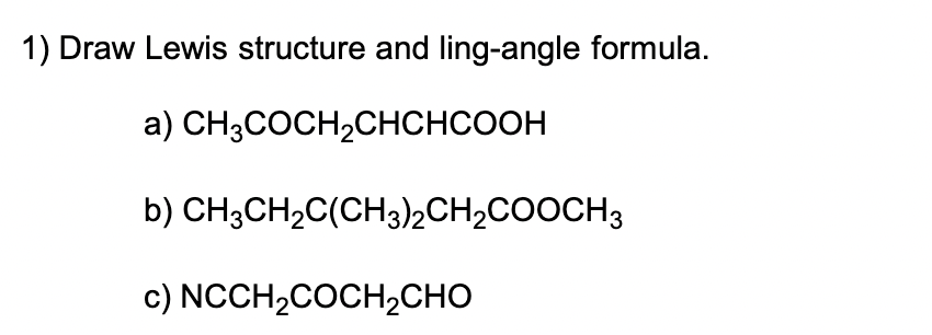 Draw Lewis structure and ling-angle formula.
a) \( \mathrm{CH}_{3} \mathrm{COCH}_{2} \mathrm{CHCHCOOH} \)
b) \( \mathrm{CH}_{