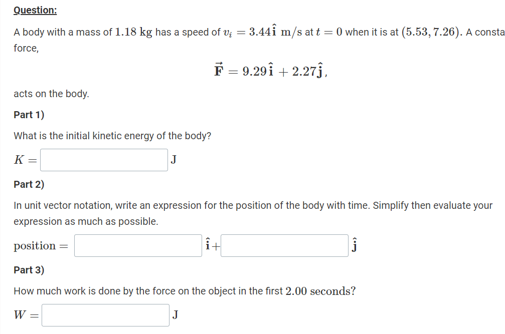 Question:
A body with a mass of 1.18 kg has a speed of v; = 3.441 m/s at t = 0 when it is at (5.53, 7.26). A consta
force,
F 