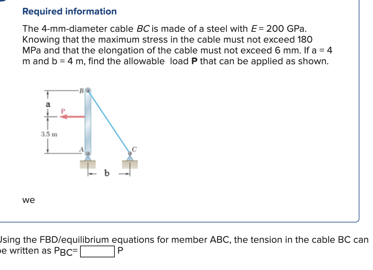 Required information
The 4-mm-diameter cable \( B C \) is made of a steel with \( E=200 \) GPa. Knowing that the maximum stre