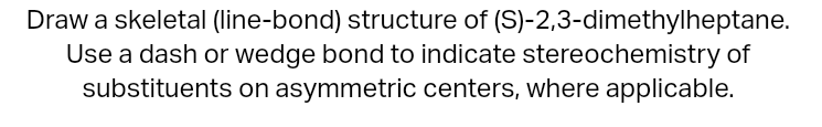 Draw a skeletal (line-bond) structure of (S)-2,3-dimethylheptane.
Use a dash or wedge bond to indicate stereochemistry of sub