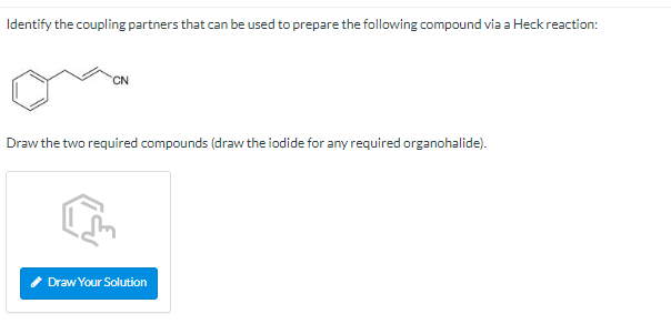 Identify the coupling partners that can be used to prepare the following compound via a Heck reaction:
Draw the two required 