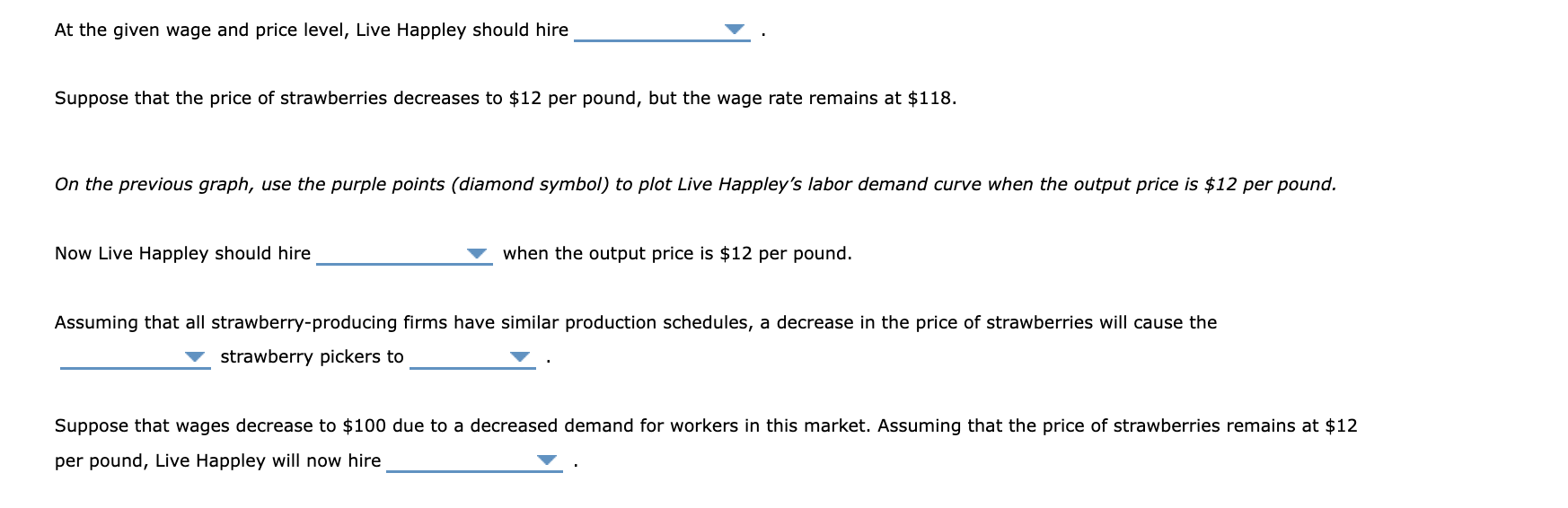 At the given wage and price level, Live Happley should hire
Suppose that the price of strawberries decreases to \( \$ 12 \) p