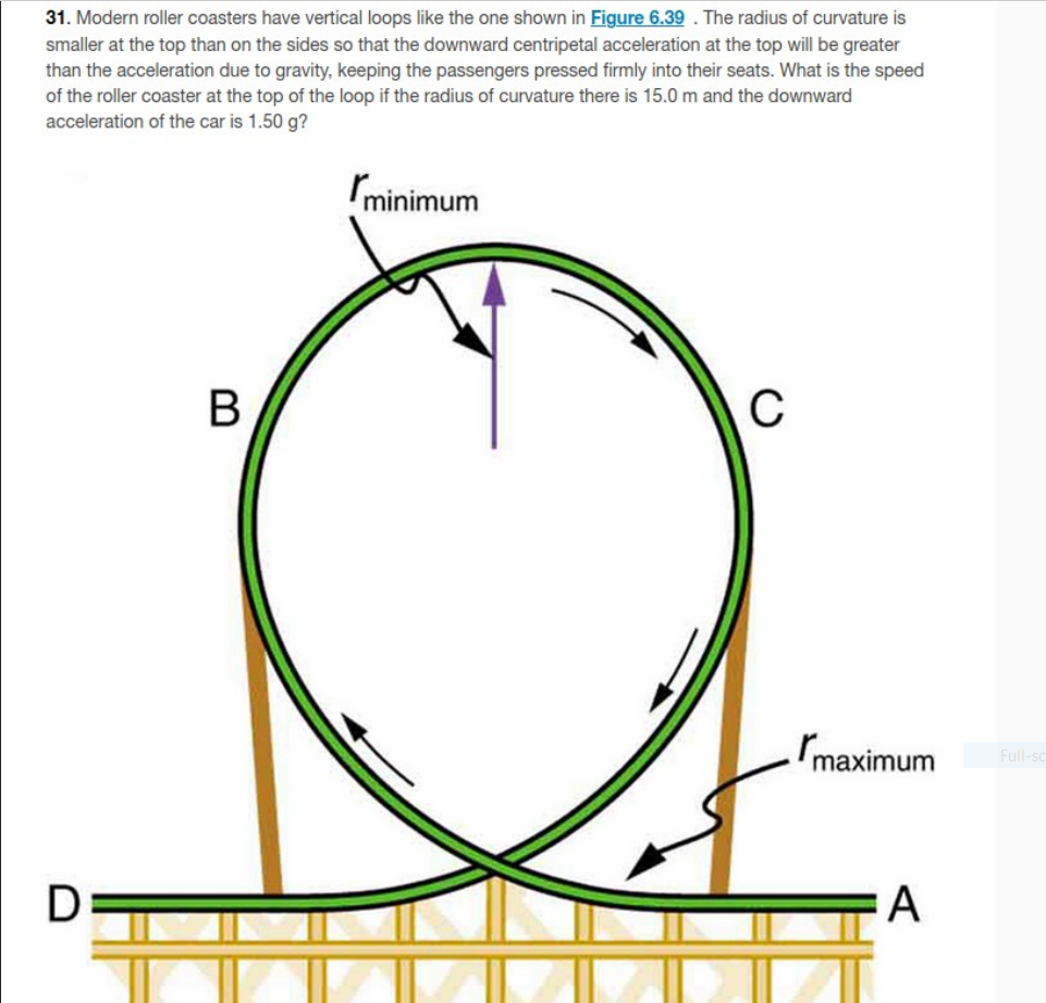 31. Modern roller coasters have vertical loops like the one shown in Figure 6.39. The radius of curvature is smaller at the t