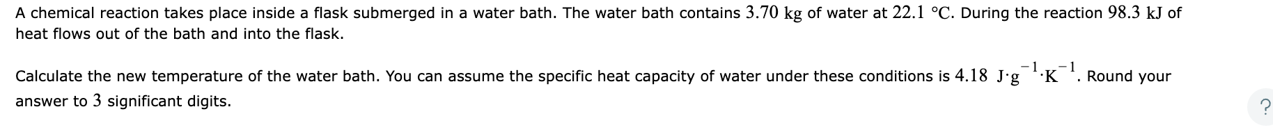 A chemical reaction takes place inside a flask submerged in a water bath. The water bath contains \( 3.70 \mathrm{~kg} \) of