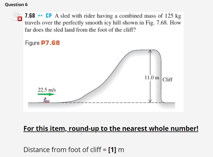 SOLVED: CP A sled with rider having a combined mass of 125 kg travels over  the perfectly smooth icy hill shown in Fig. 7.68 . How far does the sled  land from