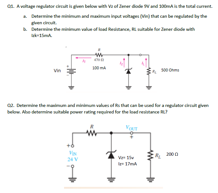 A voltage regulator circuit is given below with Vz of Zener diode 9V and 100mA is the total current. a. Determine the minimum and maximum input voltages (Vin) that can be regulated by the given circuit. b. Determine the minimum value of load Resistance, RL suitable for Zener diode with Izk=15mA. R 470 0 100 mA Vin RL 500 Ohms . Q2. Determine the maximum and minimum values of Rs that can be used for a regulator circuit given below. Also determine suitable power rating required for the load resistance RL? R VOUT +6 VIN RE 200 24 V Vz= 15v Iz= 17mA