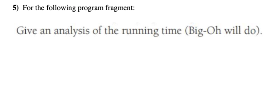 5) For the following program fragment: Give an analysis of the running time (Big-Oh will do).