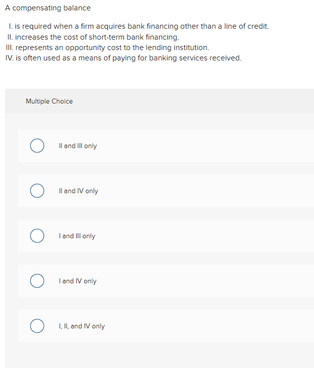 A compensating balance
I. is required when a firm acquires bank financing other than a line of credit.
II. increases the cost
