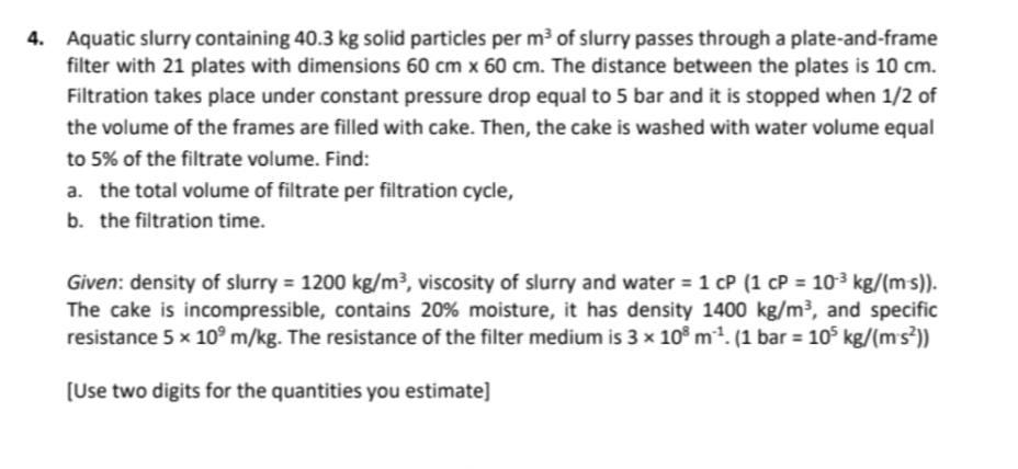 4. Aquatic slurry containing 40.3 kg solid particles per m² of slurry passes through a plate-and-frame
filter with 21 plates 