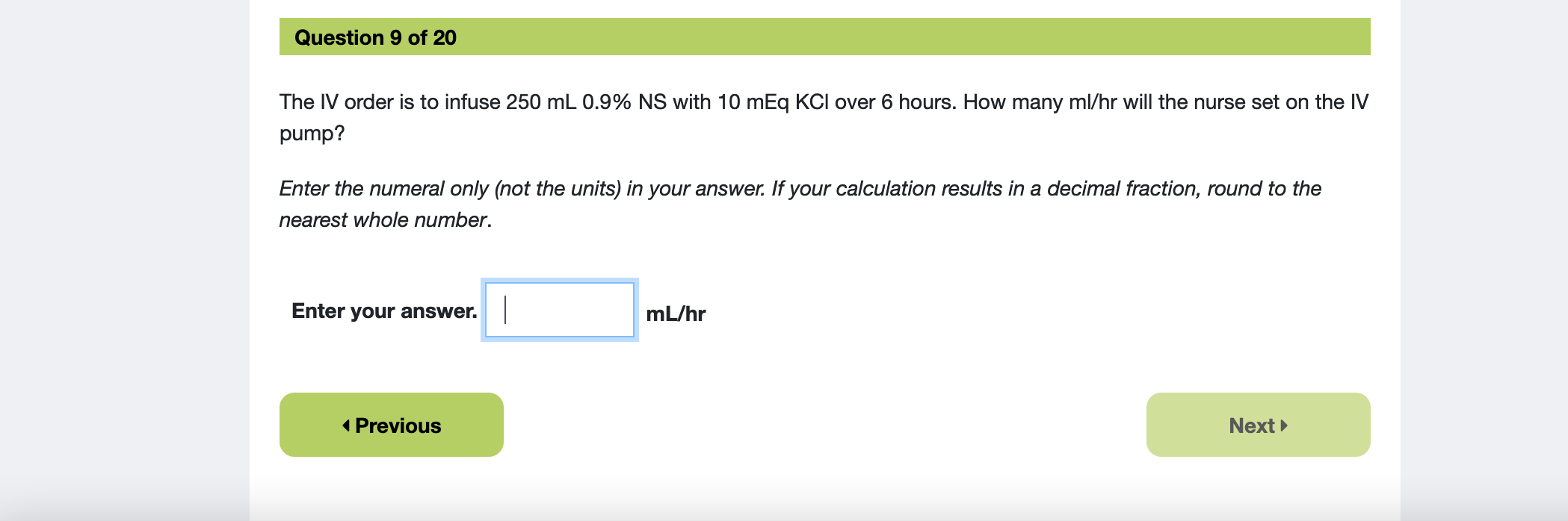 Question 9 of 20 The IV order is to infuse 250 mL 0.9% NS with 10 mEq KCl over 6 hours. How many ml/hr will the nurse set on