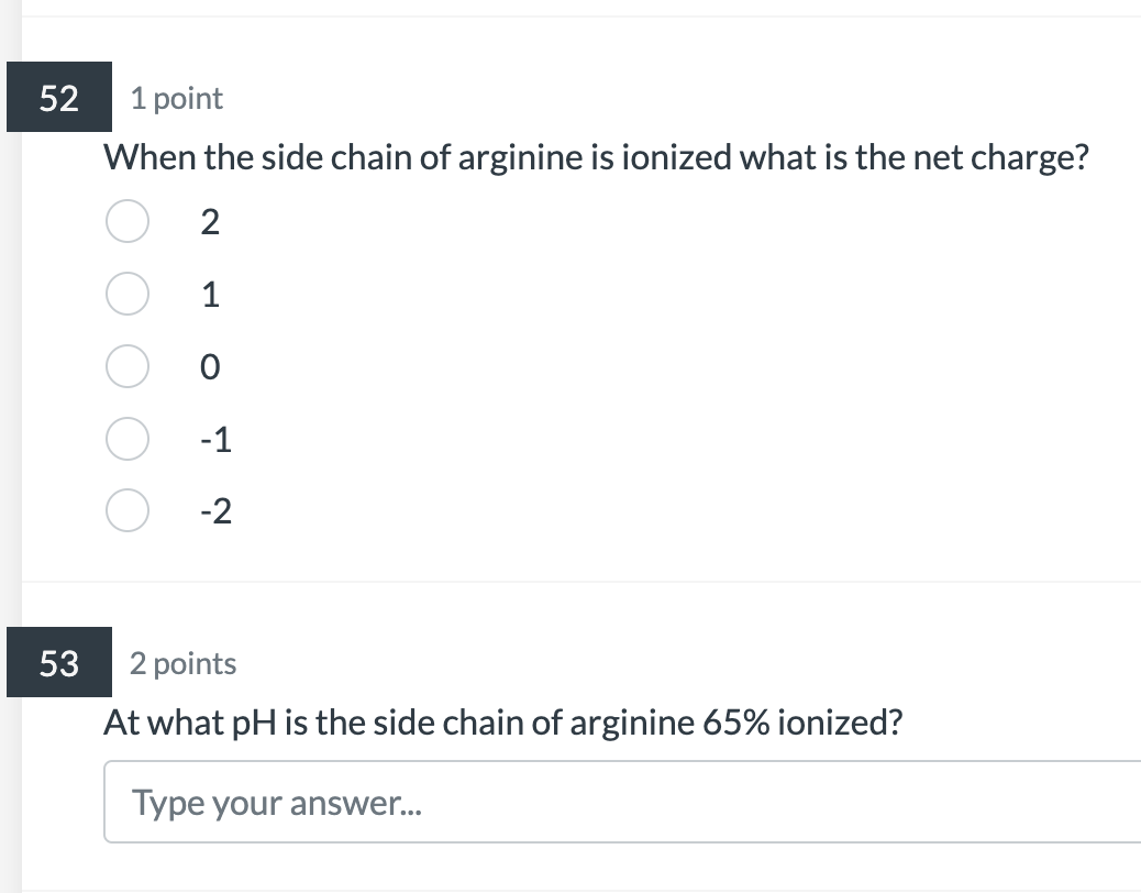 1 point
When the side chain of arginine is ionized what is the net charge?
2
1
0
\( -1 \)
\( -2 \)
2 points
At what \( \mathr