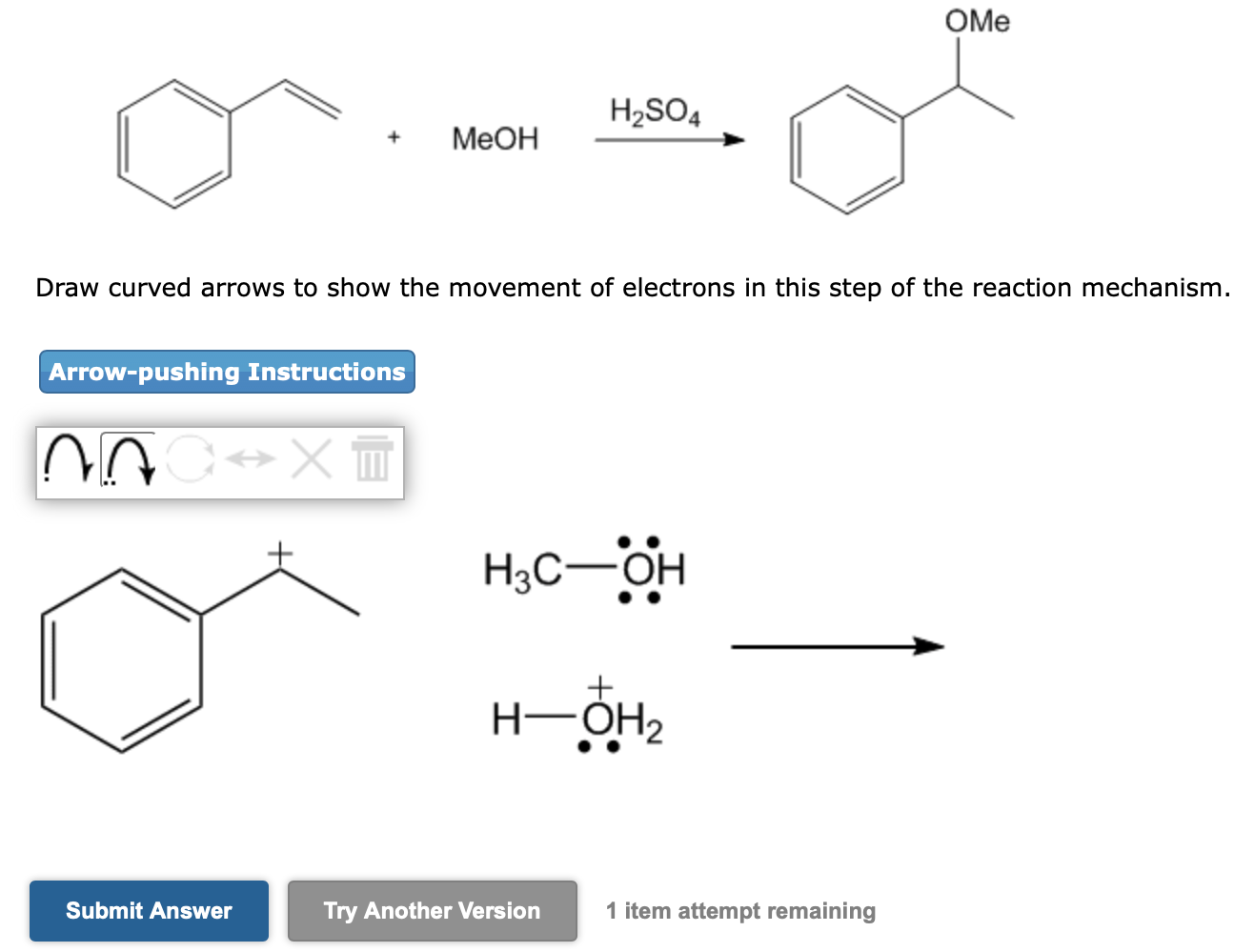 Draw curved arrows to show the movement of electrons in this step of the reaction mechanism.
1 item attempt remaining