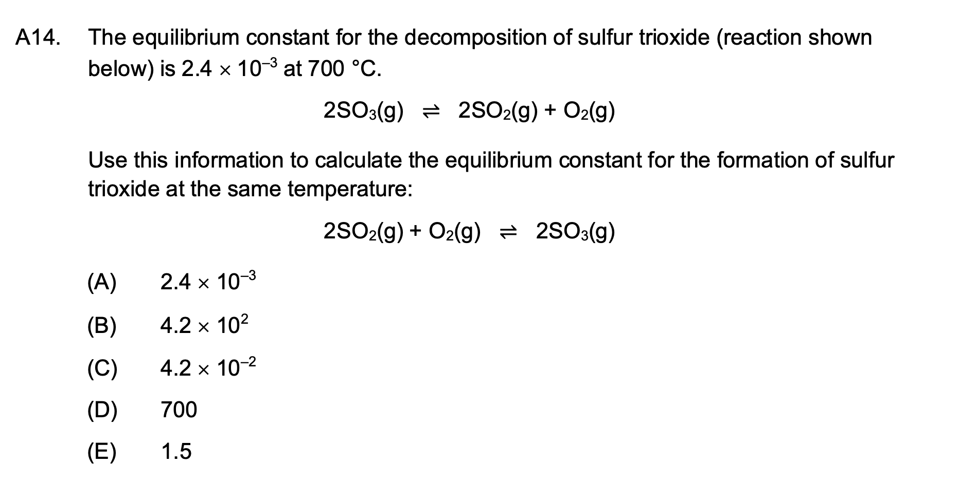 A14.
The equilibrium constant for the decomposition of sulfur trioxide (reaction shown
below) is 2.4 x 10-³ at 700 °C.
2SO3(g