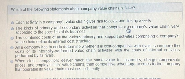 Which of the following statements about company value chains is false? Each activity in a companys value chain gives rise to