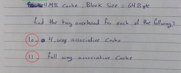 4 MB Cache Block Size - 64 Byte find the tag overhead for each of the follwing: (10.) 4 way associative Cache (11) full way a