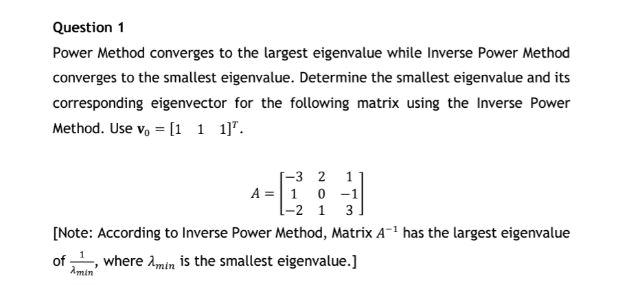 Question 1
Power Method converges to the largest eigenvalue while Inverse Power Method converges to the smallest eigenvalue.