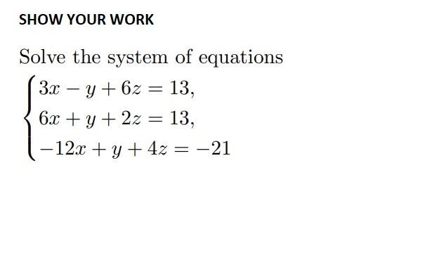 SHOW YOUR WORK = Solve the system of equations 3x – y + 6z = 13, 6x + y + 2z = 13, - 12x + y + 4z = -21 = =