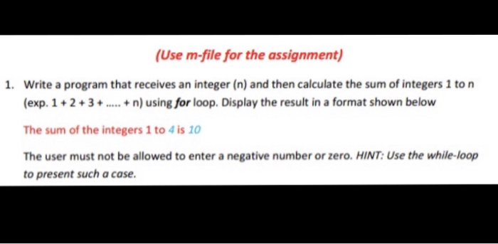 (Use m-file for the assignment) 1. Write a program that receives an integer (n) and then calculate the sum of integers 1 ton