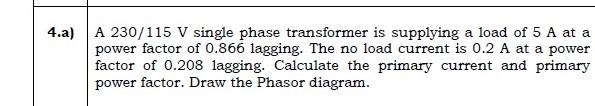 4.a)
A 230/115 V single phase transformer is supplying a load of 5 A at a
power factor of 0.866 lagging. The no load current 