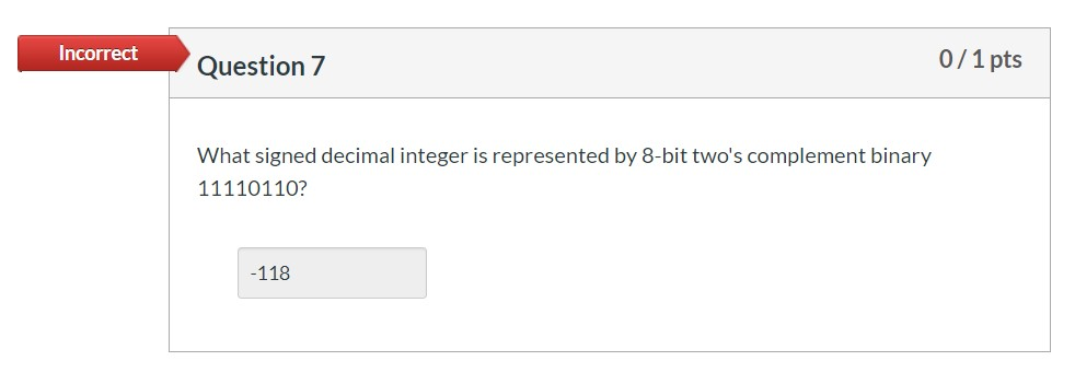 Incorrect Question 7 0/1 pts What signed decimal integer is represented by 8-bit twos complement binary 11110110? -118