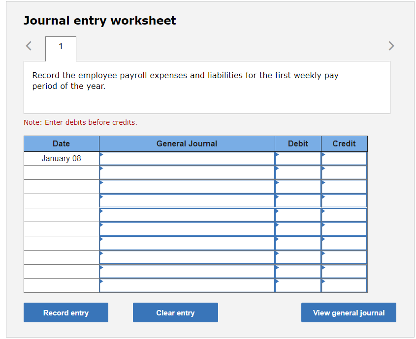 Journal entry worksheet
Record the employee payroll expenses and liabilities for the first weekly pay period of the year.
Not