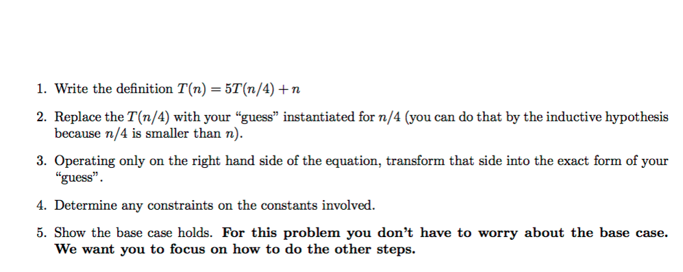 1. Write the definition T(n) = 5T(n/4) +n 2. Replace the T(n/4) with your guess” instantiated for n/4 (you can do that by th