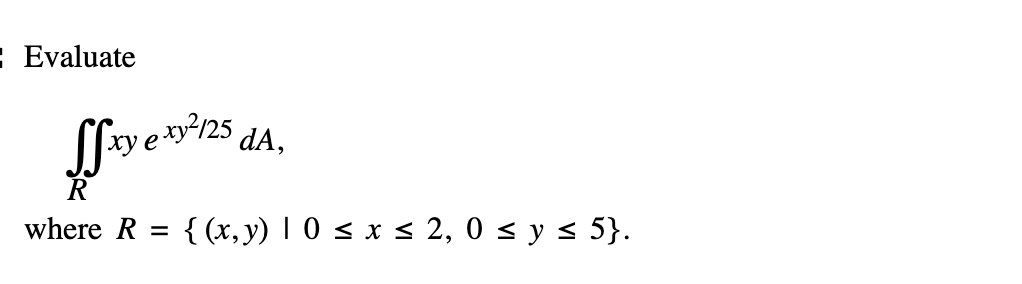 Evaluate \[ \iint_{R} x y e^{x y^{2} / 25} d A, \] where \( R=\{(x, y) \mid 0 \leq x \leq 2,0 \leq y \leq 5\} \).