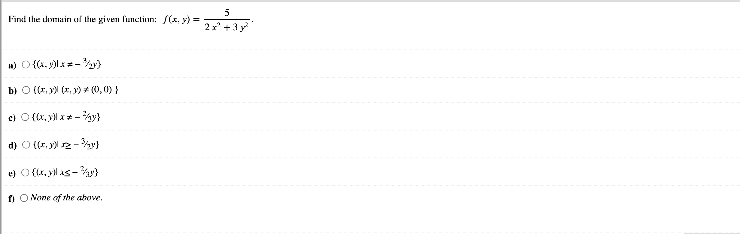 Id the domain of the given function: \( f(x, y)=\frac{5}{2 x^{2}+3 y^{2}} \). \( \{(x, y) \mid x \neq-3 / 2 y\} \) \( \{(x, y