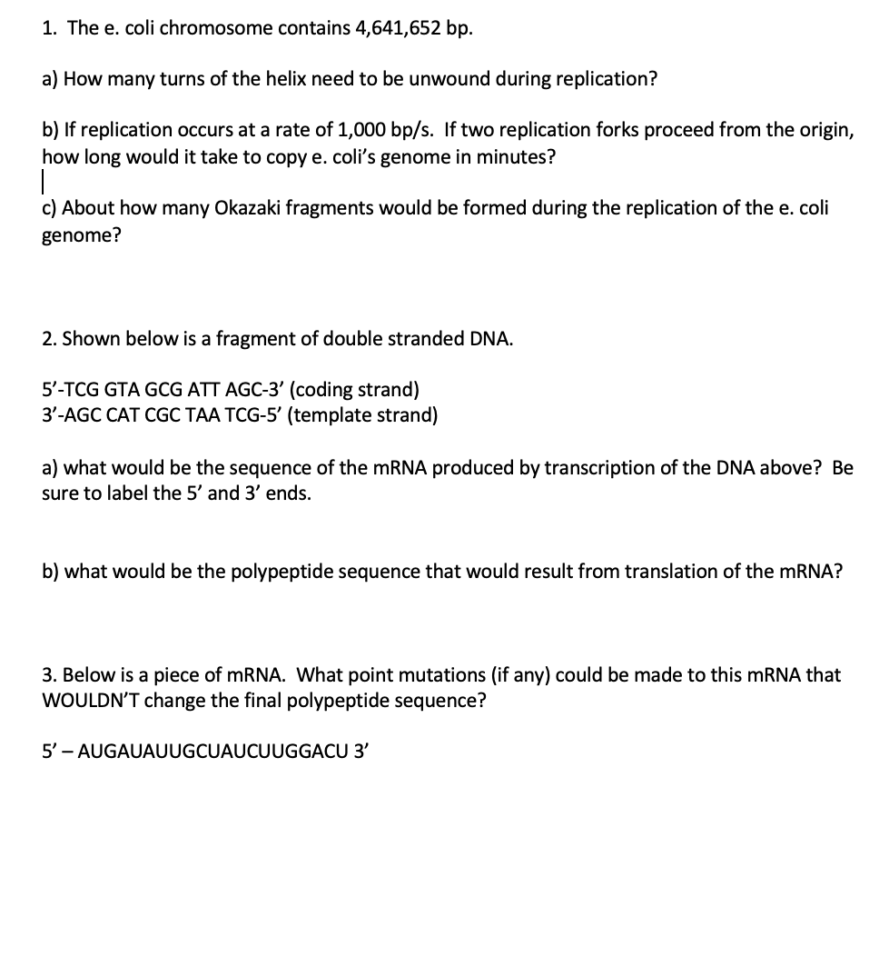 1. The e. coli chromosome contains 4,641,652 bp.
a) How many turns of the helix need to be unwound during replication?
b) If 