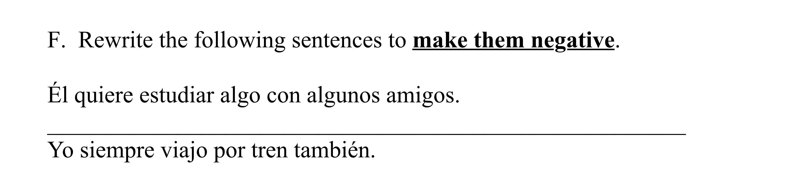 F. Rewrite the following sentences to make them negative. Él quiere estudiar algo con algunos amigos. Yo siempre viajo por tr