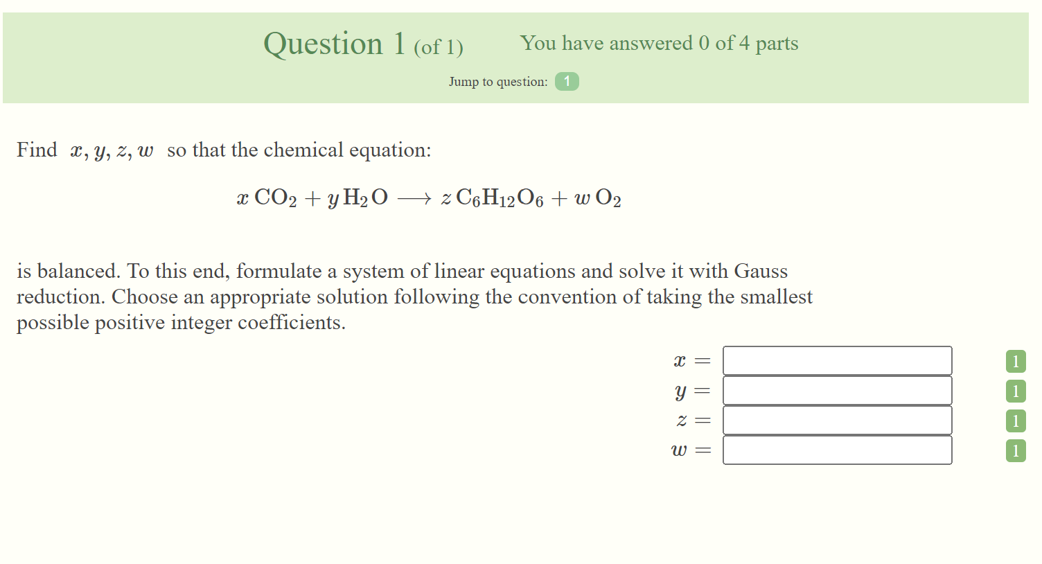 Question 1 (of 1)
You have answered 0 of 4 parts
Jump to question: 1
Find X, Y, Z, w so that the chemical equation:
X CO2 + y