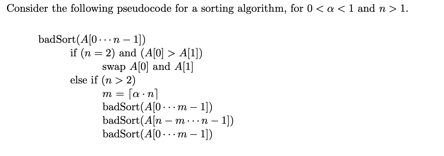 Consider the following pseudocode for a sorting algorithm, for 0 < a < 1 and n > 1. badSort(A[O...n - 1]) if (n = 2) and (A[0