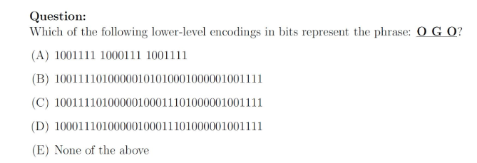 Question: Which of the following lower-level encodings in bits represent the phrase: O GO? (A) 1001111 1000111 1001111 (B) 10