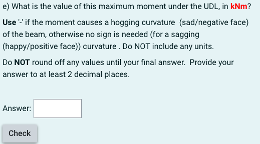 e) What is the value of this maximum moment under the UDL, in kNm?
Use - if the moment causes a hogging curvature (sad/nega