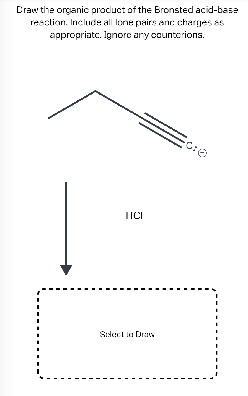 Draw the organic product of the Bronsted acid-base
reaction. Include all lone pairs and charges as
appropriate. Ignore any co