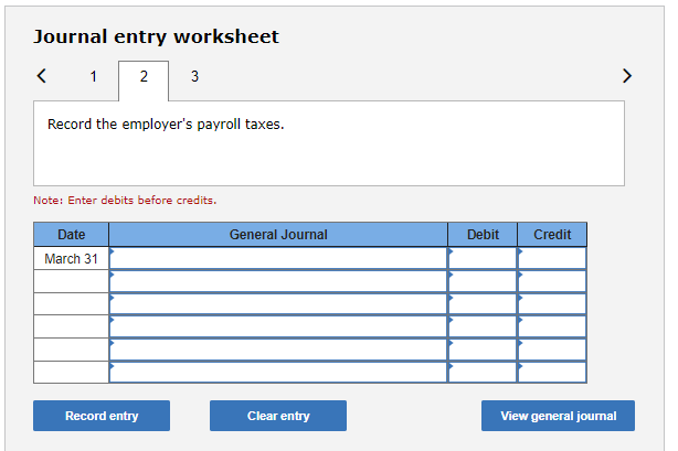 Journal entry worksheet
Record the employers payroll taxes.
Note: Enter debits before credits.