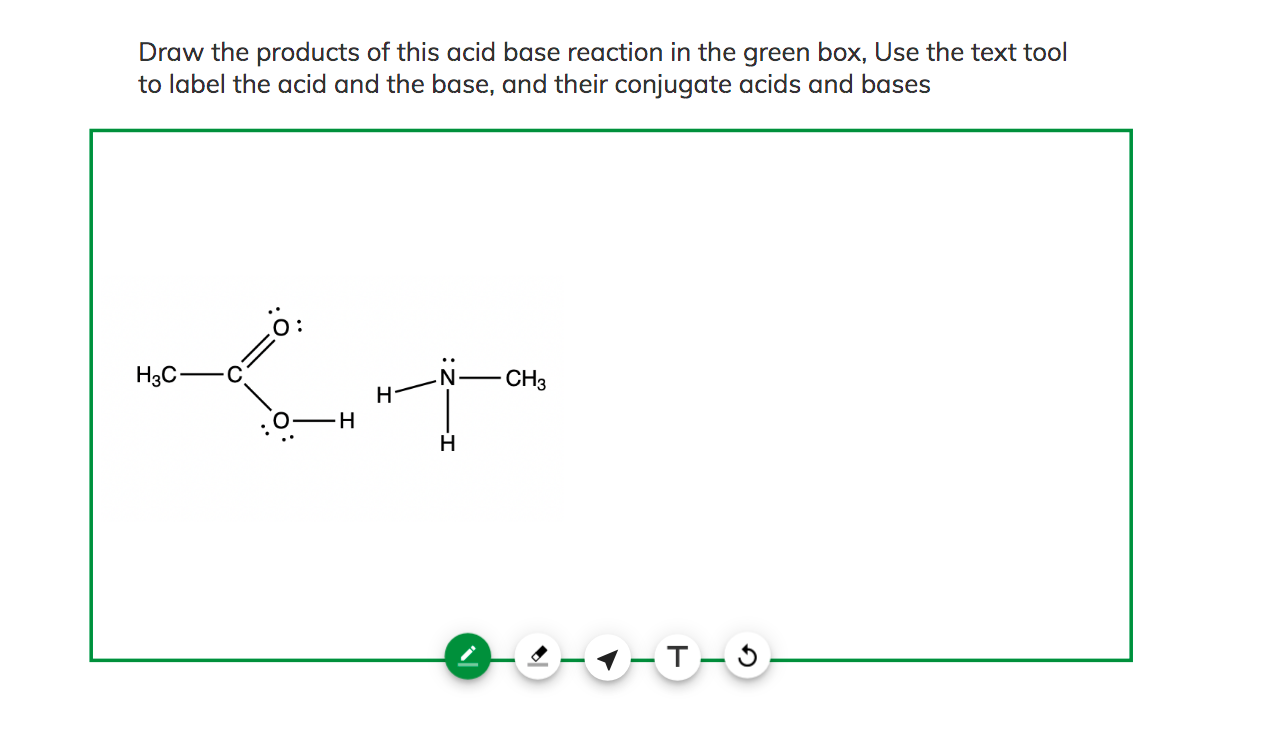 Draw the products of this acid base reaction in the green box, Use the text tool to label the acid and the base, and their co