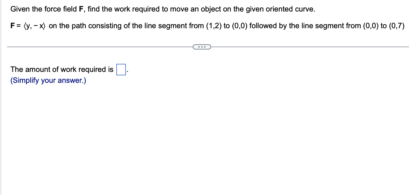 Given the force field \( \mathbf{F} \), find the work required to move an object on the given oriented curve.
\( \mathbf{F}=\