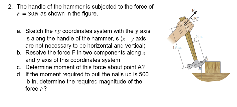 2. The handle of the hammer is subjected to the force of \( F=30 \mathrm{~N} \) as shown in the figure.
a. Sketch the \( x y