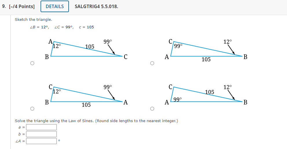 Sketch the triangle.
\[
\angle B=12^{\circ}, \quad \angle C=99^{\circ}, \quad C=105
\]
Solve the triangle using the Law of Si