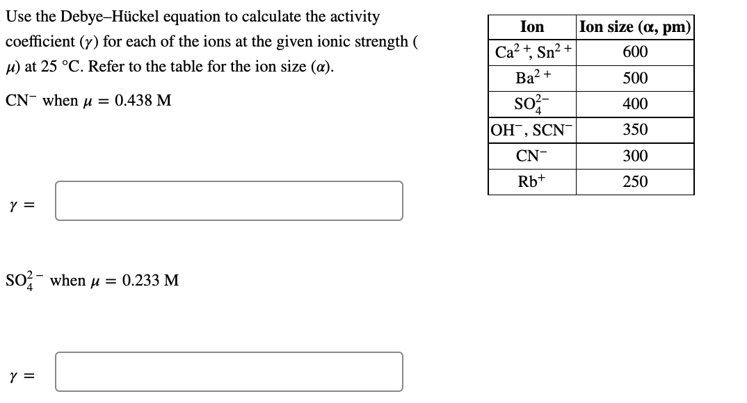 Use the Debye-Hückel equation to calculate the activity coefficient \( (\gamma) \) for each of the ions at the given ionic st