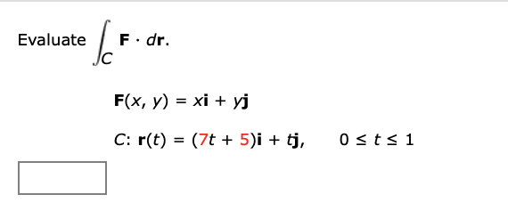 Evaluate \[ \begin{array}{l} \int_{C} \mathbf{F} \cdot d \mathbf{r} \\ \mathbf{F}(x, y)=x \mathbf{i}+y \mathbf{j} \\ C: \math