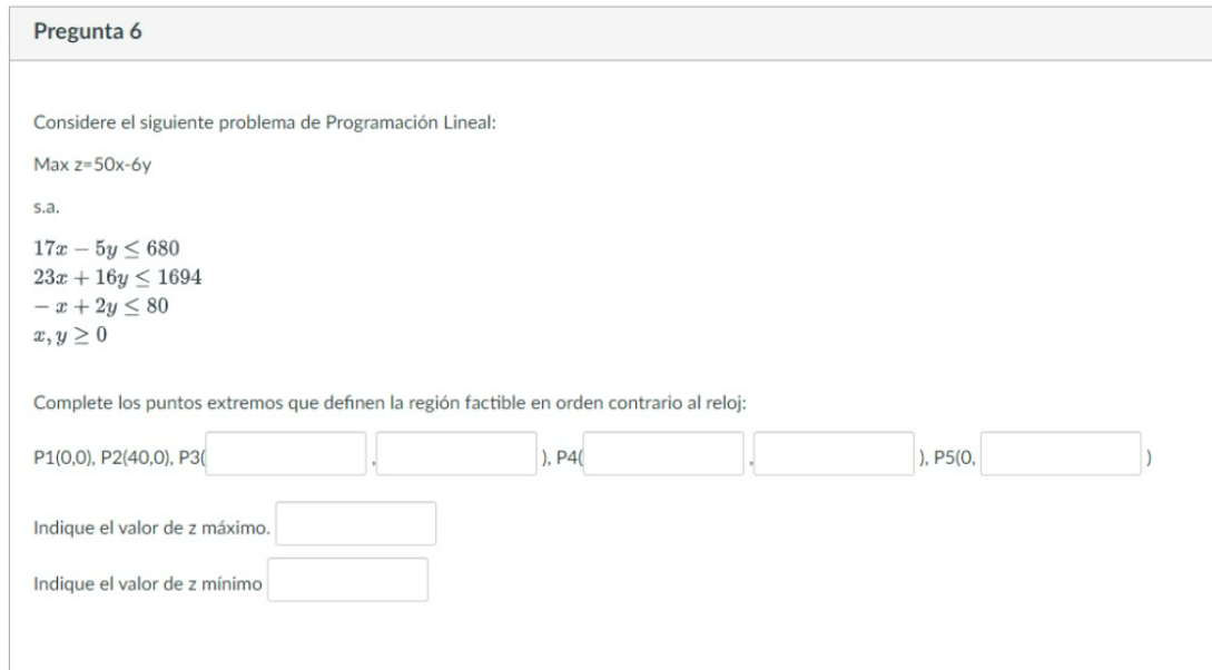 Pregunta 6 Considere el siguiente problema de Programación Lineal: Max z-50x-6y s.a. 17x - 5y ≤ 680 23x + 16y≤ 1694 -x+2y ≤ 8