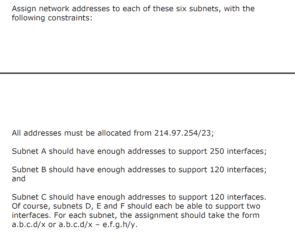 Assign network addresses to each of these six subnets, with the following constraints:
All addresses must be allocated from 2