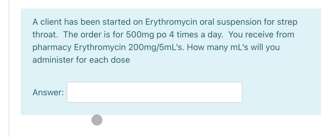 A client has been started on Erythromycin oral suspension for strep throat. The order is for 500mg po 4 times a day. You rece