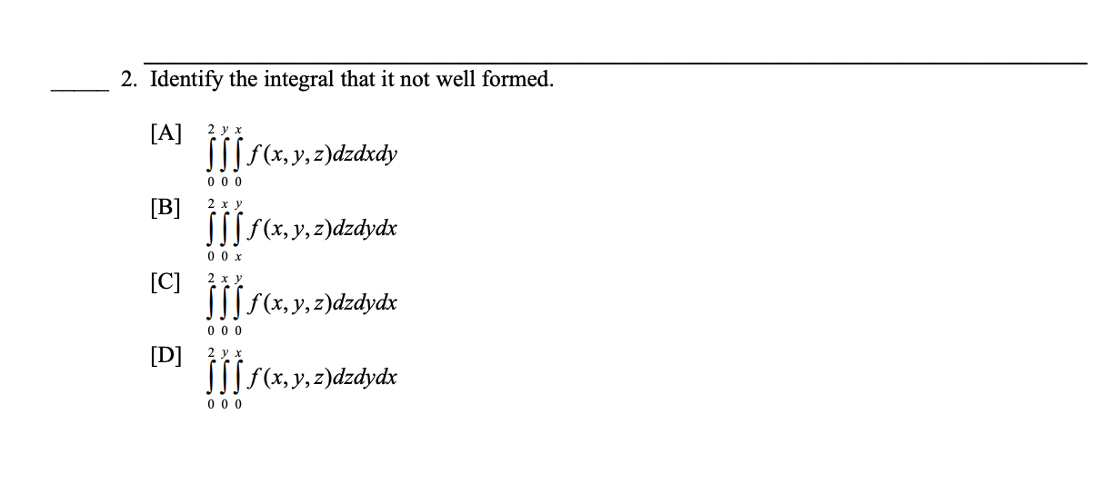 2. Identify the integral that it not well formed. [A] \( \int_{0}^{2} \int_{0}^{y} \int_{0}^{x} f(x, y, z) d z d x d y \) [B]