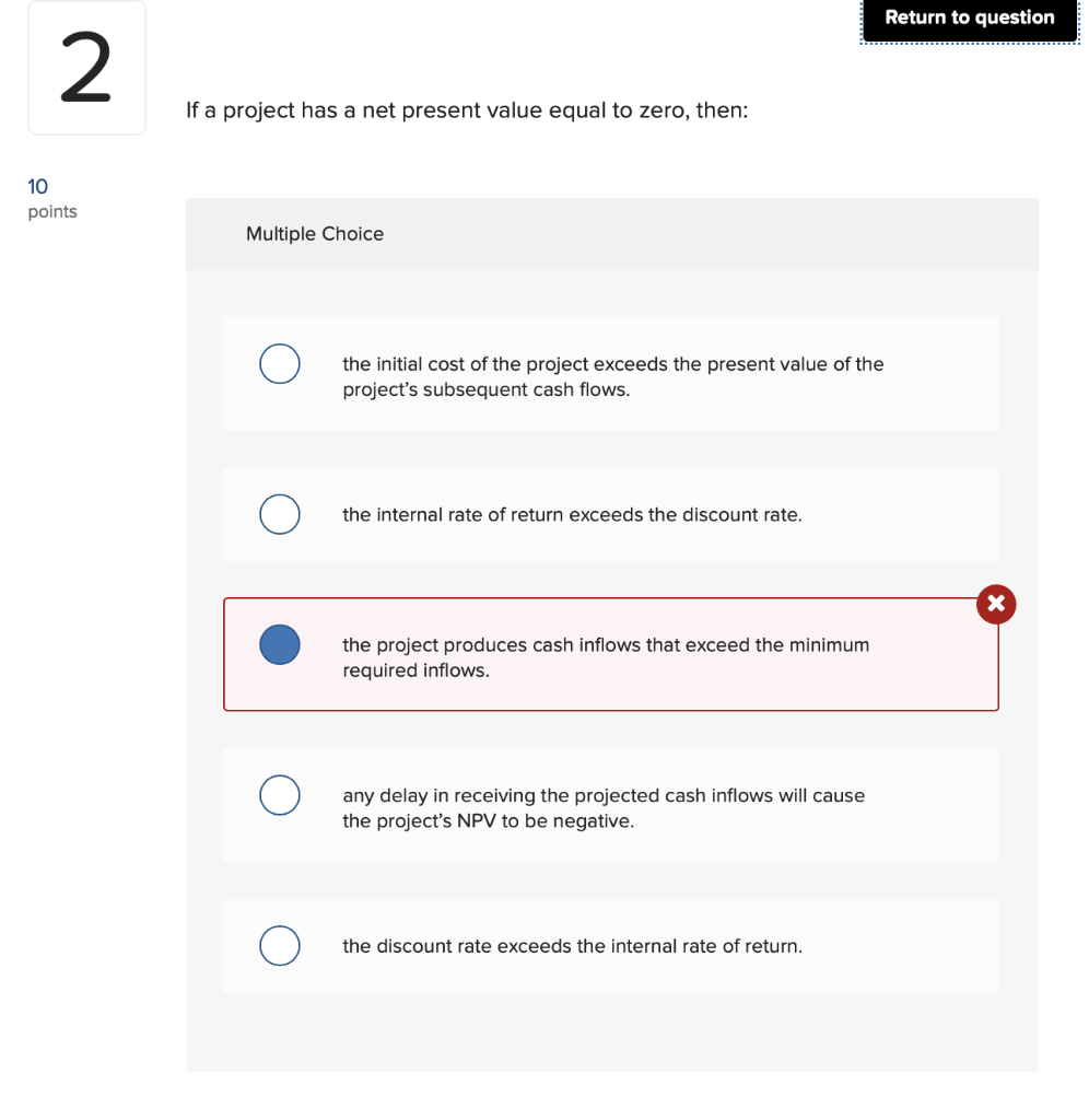 If a project has a net present value equal to zero, then:
Multiple Choice
the initial cost of the project exceeds the present