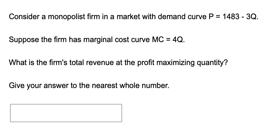 Consider a monopolist firm in a market with demand curve \( P=1483-3 Q \).
Suppose the firm has marginal cost curve \( M C=4