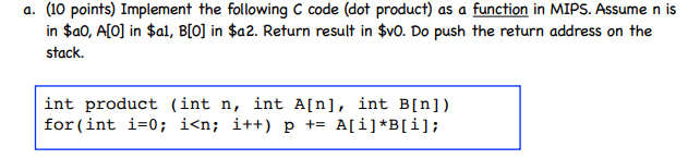 a. (10 points) Implement the following C code (dot product) as a function in MIPS. Assume n is in $a0, A[O] in $al, B[O] in $