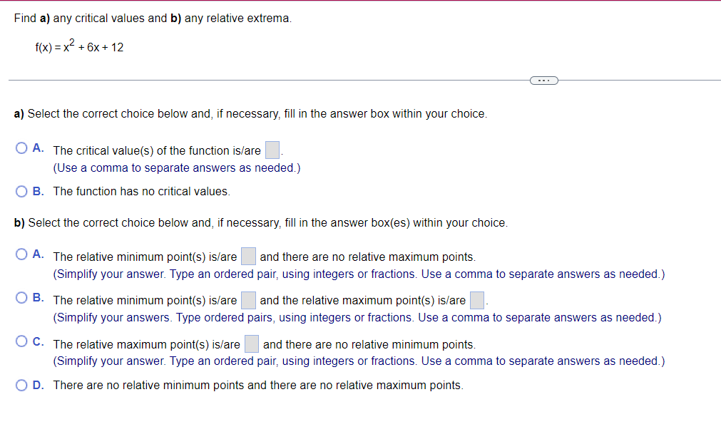 Find a) any critical values and b) any relative extrema.
\[
f(x)=x^{2}+6 x+12
\]
a) Select the correct choice below and, if n